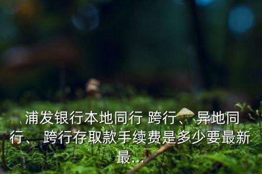  浦發(fā)銀行本地同行 跨行、 異地同行、 跨行存取款手續(xù)費(fèi)是多少要最新最...