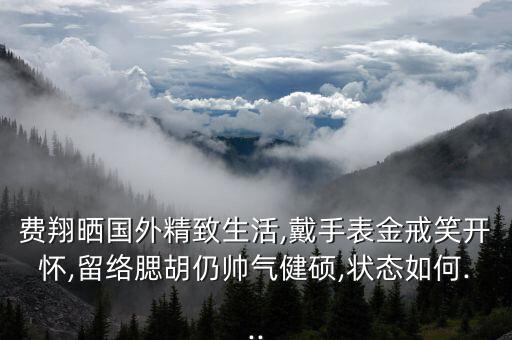 費翔曬國外精致生活,戴手表金戒笑開懷,留絡(luò)腮胡仍帥氣健碩,狀態(tài)如何...