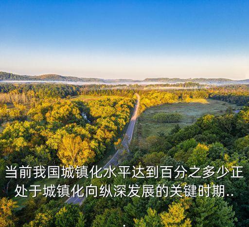 當(dāng)前我國城鎮(zhèn)化水平達(dá)到百分之多少正處于城鎮(zhèn)化向縱深發(fā)展的關(guān)鍵時期...