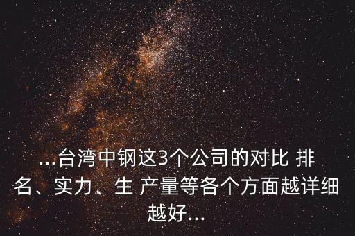 ...臺(tái)灣中鋼這3個(gè)公司的對(duì)比 排名、實(shí)力、生 產(chǎn)量等各個(gè)方面越詳細(xì)越好...