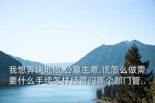我想弄塊地做 公墓生意,該怎么做需要什么手續(xù)怎樣經(jīng)營歸哪個部門管...