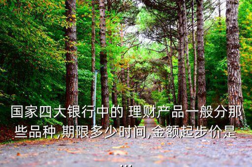 國家四大銀行中的 理財(cái)產(chǎn)品一般分那些品種,期限多少時(shí)間,金額起步價(jià)是...