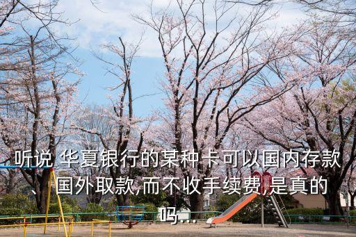 聽說 華夏銀行的某種卡可以國內(nèi)存款、 國外取款,而不收手續(xù)費,是真的嗎...