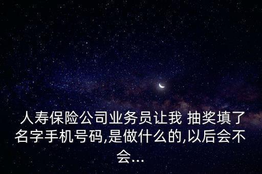  人壽保險(xiǎn)公司業(yè)務(wù)員讓我 抽獎(jiǎng)填了名字手機(jī)號碼,是做什么的,以后會不會...