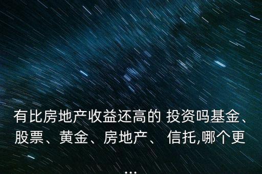有比房地產(chǎn)收益還高的 投資嗎基金、股票、黃金、房地產(chǎn)、 信托,哪個更...