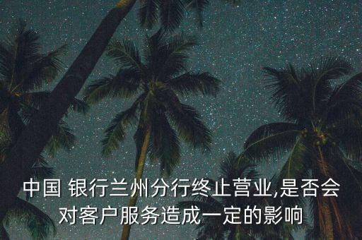 中國 銀行蘭州分行終止營業(yè),是否會對客戶服務(wù)造成一定的影響