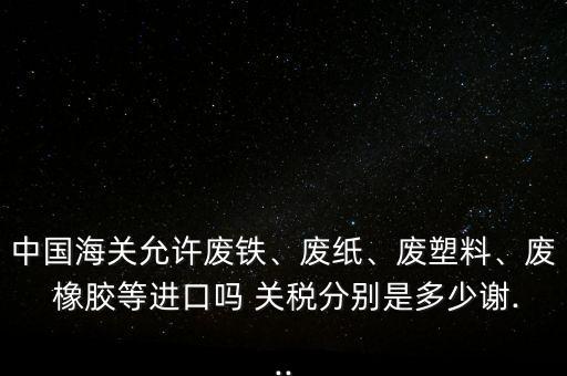 中國海關(guān)允許廢鐵、廢紙、廢塑料、廢 橡膠等進口嗎 關(guān)稅分別是多少謝...