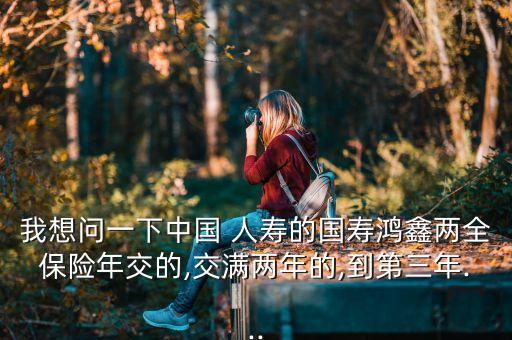 我想問一下中國 人壽的國壽鴻鑫兩全保險(xiǎn)年交的,交滿兩年的,到第三年...