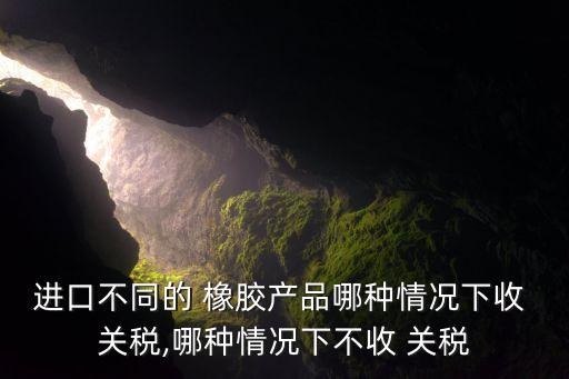 進口不同的 橡膠產(chǎn)品哪種情況下收 關(guān)稅,哪種情況下不收 關(guān)稅