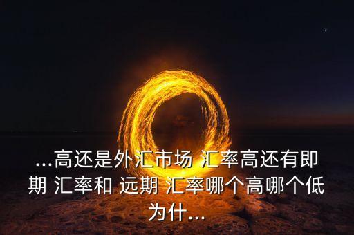 ...高還是外匯市場 匯率高還有即期 匯率和 遠(yuǎn)期 匯率哪個(gè)高哪個(gè)低為什...