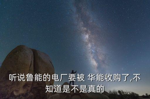 聽說魯能的電廠要被 華能收購了,不知道是不是真的