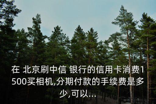 在 北京刷中信 銀行的信用卡消費1500買相機,分期付款的手續(xù)費是多少,可以...