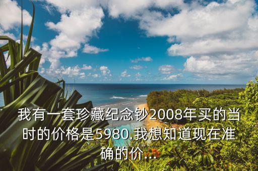 我有一套珍藏紀(jì)念鈔2008年買的當(dāng)時的價格是5980.我想知道現(xiàn)在準(zhǔn)確的價...