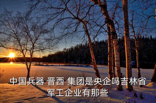 中國兵器 晉西 集團是央企嗎吉林省軍工企業(yè)有那些