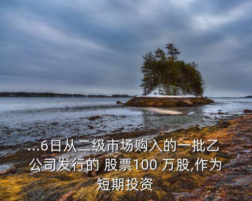...6日從二級(jí)市場(chǎng)購(gòu)入的一批乙 公司發(fā)行的 股票100 萬(wàn)股,作為短期投資