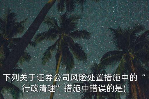 下列關(guān)于證券公司風(fēng)險處置措施中的“行政清理”措施中錯誤的是(