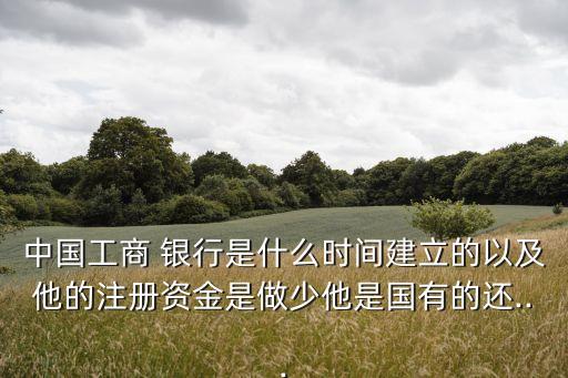 中國(guó)工商 銀行是什么時(shí)間建立的以及他的注冊(cè)資金是做少他是國(guó)有的還...