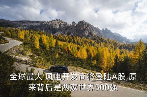 全球最大 風(fēng)電開(kāi)發(fā)商將登陸A股,原來(lái)背后是兩家世界500強(qiáng)
