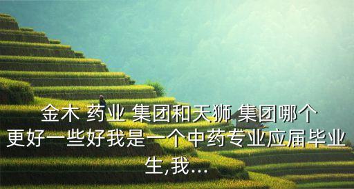  金木 藥業(yè) 集團(tuán)和天獅 集團(tuán)哪個(gè)更好一些好我是一個(gè)中藥專(zhuān)業(yè)應(yīng)屆畢業(yè)生,我...