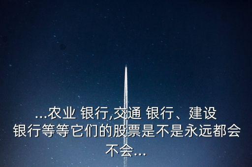 ...農(nóng)業(yè) 銀行,交通 銀行、建設(shè) 銀行等等它們的股票是不是永遠都會不會...