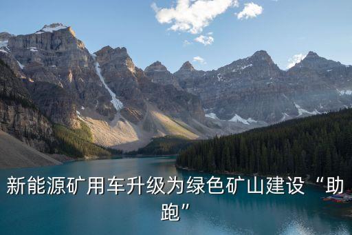 新能源礦用車(chē)升級(jí)為綠色礦山建設(shè)“助跑”