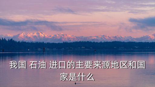 我國(guó) 石油 進(jìn)口的主要來源地區(qū)和國(guó)家是什么
