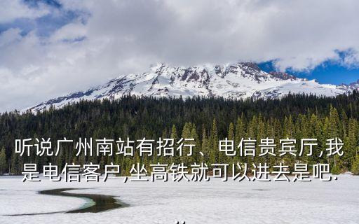 聽說廣州南站有招行、電信貴賓廳,我是電信客戶,坐高鐵就可以進去是吧...