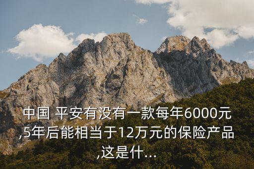中國(guó) 平安有沒有一款每年6000元,5年后能相當(dāng)于12萬(wàn)元的保險(xiǎn)產(chǎn)品,這是什...