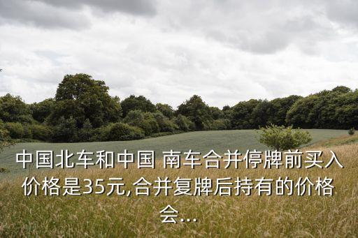 中國北車和中國 南車合并停牌前買入價格是35元,合并復(fù)牌后持有的價格會...