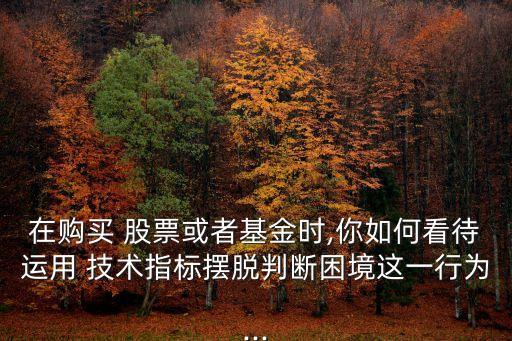 在購買 股票或者基金時,你如何看待運用 技術(shù)指標(biāo)擺脫判斷困境這一行為...