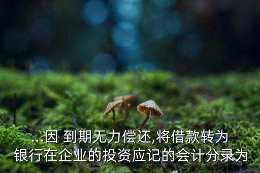 ...因 到期無力償還,將借款轉(zhuǎn)為 銀行在企業(yè)的投資應記的會計分錄為