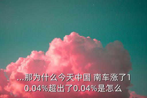 ...那為什么今天中國 南車漲了10.04%超出了0.04%是怎么