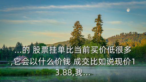 ...的 股票掛單比當(dāng)前買價低很多,它會以什么價錢 成交比如說現(xiàn)價13.88,我...
