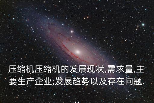 壓縮機(jī)壓縮機(jī)的發(fā)展現(xiàn)狀,需求量,主要生產(chǎn)企業(yè),發(fā)展趨勢(shì)以及存在問(wèn)題...