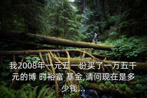 我2008年一元五一份買(mǎi)了一萬(wàn)五千元的博 時(shí)裕富 基金,請(qǐng)問(wèn)現(xiàn)在是多少錢(qián)...
