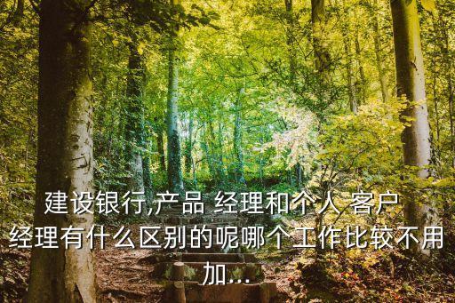建設銀行,產(chǎn)品 經(jīng)理和個人 客戶 經(jīng)理有什么區(qū)別的呢哪個工作比較不用加...