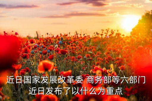 近日國家發(fā)展改革委 商務(wù)部等六部門近日發(fā)布了以什么為重點(diǎn)