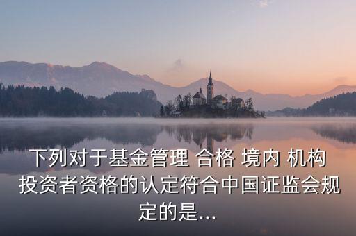 下列對(duì)于基金管理 合格 境內(nèi) 機(jī)構(gòu) 投資者資格的認(rèn)定符合中國證監(jiān)會(huì)規(guī)定的是...
