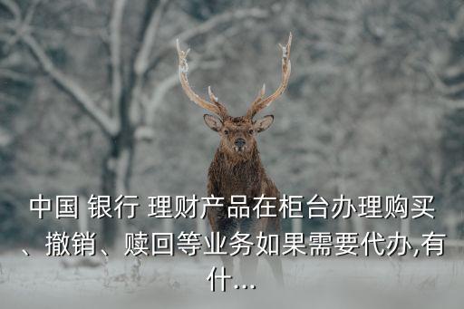 中國 銀行 理財產(chǎn)品在柜臺辦理購買、撤銷、贖回等業(yè)務(wù)如果需要代辦,有什...