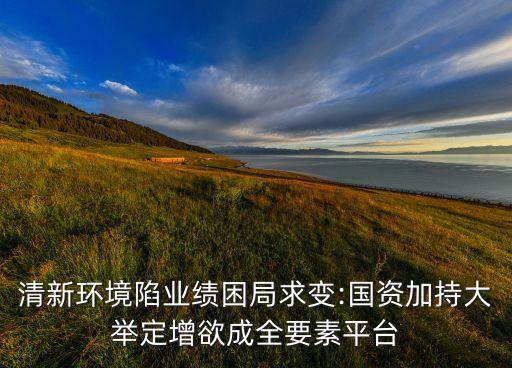 清新環(huán)境陷業(yè)績困局求變:國資加持大舉定增欲成全要素平臺(tái)