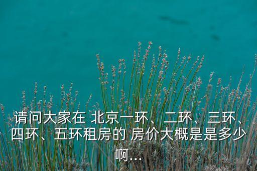 請(qǐng)問(wèn)大家在 北京一環(huán)、二環(huán)、三環(huán)、四環(huán)、五環(huán)租房的 房?jī)r(jià)大概是是多少啊...