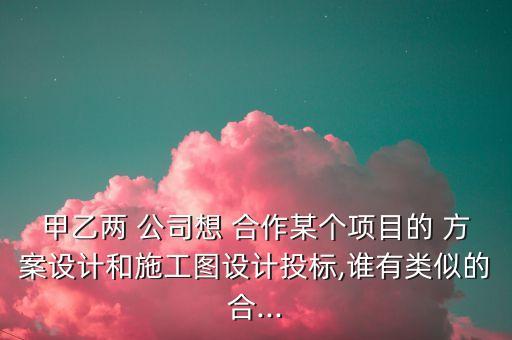 甲乙兩 公司想 合作某個(gè)項(xiàng)目的 方案設(shè)計(jì)和施工圖設(shè)計(jì)投標(biāo),誰有類似的合...