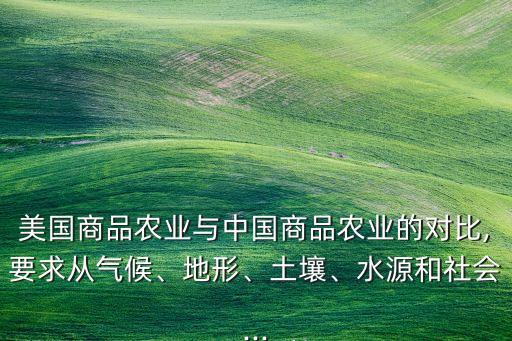 美國(guó)商品農(nóng)業(yè)與中國(guó)商品農(nóng)業(yè)的對(duì)比,要求從氣候、地形、土壤、水源和社會(huì)...