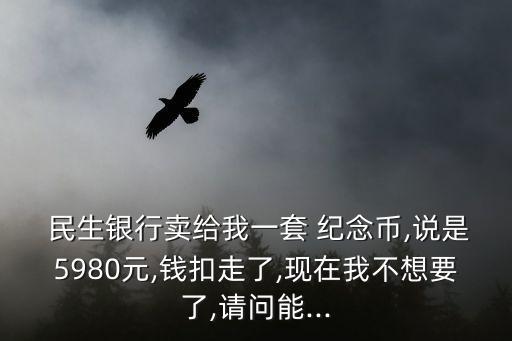  民生銀行賣給我一套 紀(jì)念幣,說是5980元,錢扣走了,現(xiàn)在我不想要了,請(qǐng)問能...