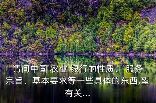 請(qǐng)問中國 農(nóng)業(yè) 銀行的性質(zhì)、 服務(wù)宗旨、基本要求等一些具體的東西,望有關(guān)...