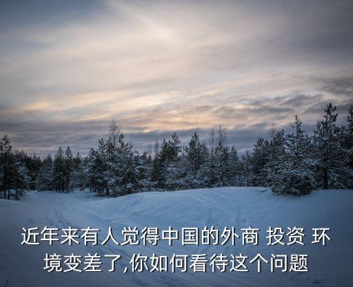 近年來有人覺得中國(guó)的外商 投資 環(huán)境變差了,你如何看待這個(gè)問題