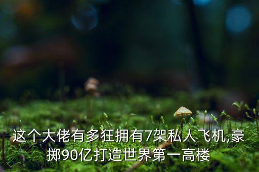 這個大佬有多狂擁有7架私人飛機(jī),豪擲90億打造世界第一高樓