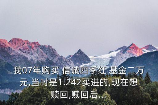 我07年購(gòu)買(mǎi) 信誠(chéng)四季紅 基金二萬(wàn)元,當(dāng)時(shí)是1.242買(mǎi)進(jìn)的,現(xiàn)在想贖回,贖回后...