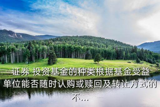  證券 投資基金的種類根據(jù)基金受益單位能否隨時認(rèn)購或贖回及轉(zhuǎn)讓方式的不...