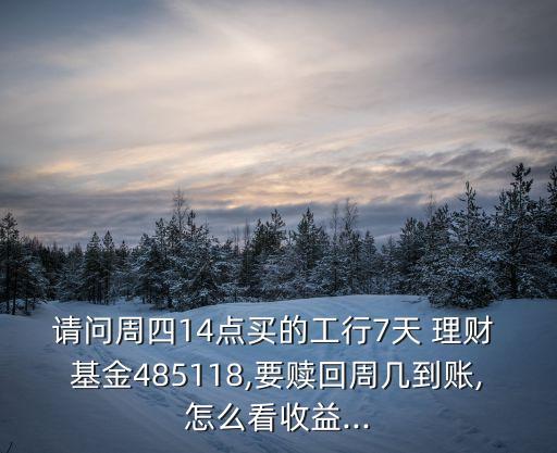 請(qǐng)問(wèn)周四14點(diǎn)買的工行7天 理財(cái) 基金485118,要贖回周幾到賬,怎么看收益...